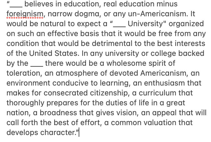 believes in education, real education minus foreignism, narrow dogma, or any un-Americanism. It would be natural to expect a "
University" organized
on such an effective basis that it would be free from any condition that would be detrimental to the best interests of the United States. In any university or college backed by the there would be a wholesome spirit of toleration, an atmosphere of devoted Americanism, an environment conducive to learning, an enthusiasm that makes for consecrated citizenship, a curriculum that thoroughly prepares for the duties of life in a great nation, a broadness that gives vision, an appeal that will call forth the best of effort, a common valuation that develops character."