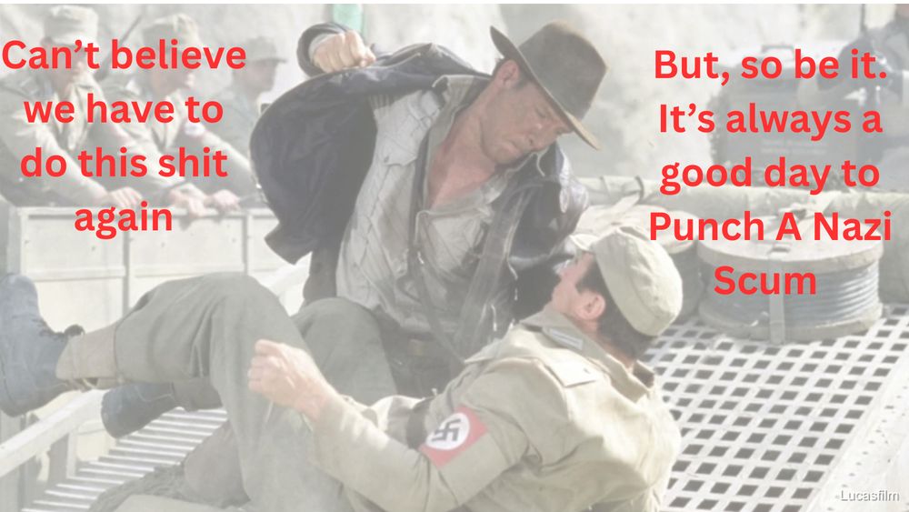 Screenshot of Indiana Jones holding down and about to punch a nazi scum in the face.

The text to the left reads: "Can't believe we have to do this shit again"

The text on the right reads: "But, so be it. It's always a good day to Punch A Nazi Scum