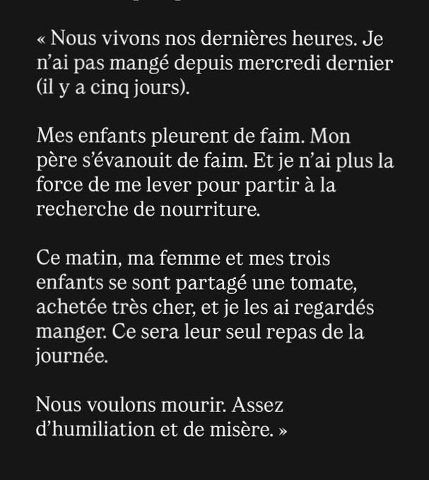 Le message de Basel Khair Al-Din, journaliste gazaoui : « Nous vivons nos dernières heures. Je n’ai pas mangé depuis mercredi dernier (il y a cinq jours).
Mes enfants pleurent de faim. Mon père s’évanouit de faim. Et je n’ai plus la force de me lever pour partir à la recherche de nourriture.
Ce matin, ma femme et mes trois enfants se sont partagé une tomate, achetée très cher, et je les ai regardés manger. Ce sera leur seul repas de la journée.
Nous voulons mourir. Assez d’humiliation et de misère. »