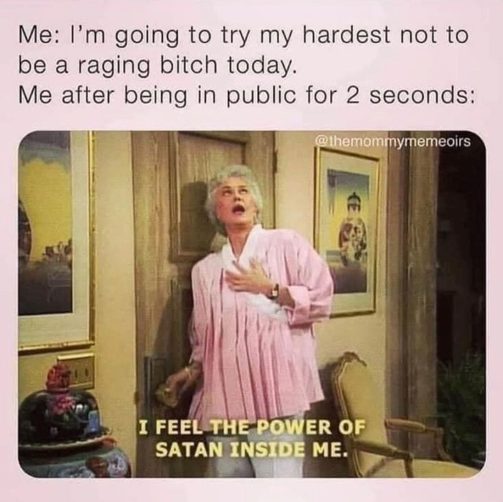 Een meme met bovenaan de tekst: “Me: I’m going to try my hardest not to be a raging bitch today. Me after being in public for 2 seconds:”. Daaronder een scène uit de sitcom The Golden Girls waarin een vrouw met grijs haar en een roze blouse dramatisch met één hand op haar borst staat en haar ogen omhoog rolt. Onderaan staat de onderschrifttekst: “I FEEL THE POWER OF SATAN INSIDE ME.”