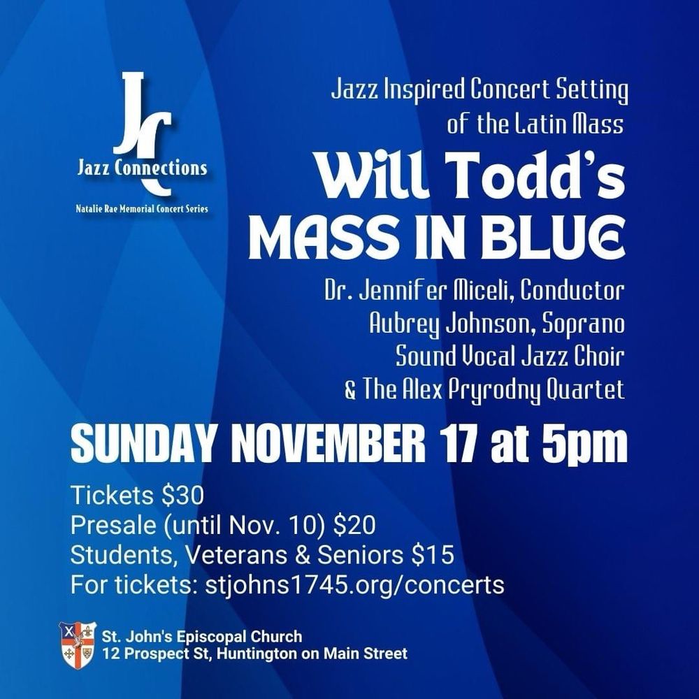 The poster for the concert. It says jazz inspired concert setting of the Latin mass. Will Todd’s mass in blue. Dr. Jennifer Micelli, conductor; Aubrey Johnson, Sopranos; sound vocal jazz choir; and the Alex Pryrodny Quartet. Sunday, November 17 at 5 PM. tickets thirty dollars . presale until November ten twenty dollars . students , veterans , and seniors fifteen dollars. For tickets: StJohns1745.org/concerts. St. John’s Episcopal Church Church, 12 Prospect St., Huntington on Main Street.