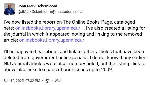 John Mark Ockerbloom (@JMarkOckerbloom@mastodon.social):
I've now listed the report on The Online Books Page, cataloged here: https://onlinebooks.library.upenn.edu/webbin/book/lookupid?key=olbp106838. I've also created a listing for the journal in which it appeared, noting and linking to the removed article: https://onlinebooks.library.upenn.edu/webbin/serial?id=nijjournal

I'll be happy to hear about, and link to, other articles that have been deleted from government online serials.  I do not know if any earlier NIJ Journal articles were also memory-holed, but the listing I link to above also links to scans of print issues up to 2009.