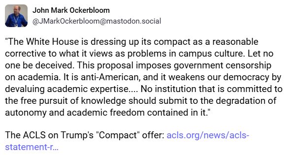 John Mark Ockerbloom (@JMarkOckerbloom@mastodon.social):

"The White House is dressing up its compact as a reasonable corrective to what it views as problems in campus culture. Let no one be deceived. This proposal imposes government censorship on academia. It is anti-American, and it weakens our democracy by devaluing academic expertise.... No institution that is committed to the free pursuit of knowledge should submit to the degradation of autonomy and academic freedom contained in it."

The ACLS on Trump's "Compact" offer: https://www.acls.org/news/acls-statement-r