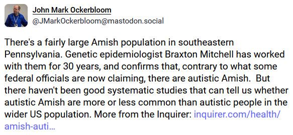 John Mark Ockerbloom
@JMarkOckerbloom@mastodon.social

There's a fairly large Amish population in southeastern Pennsylvania. Genetic epidemiologist Braxton Mitchell has worked with them for 30 years, and confirms that, contrary to what some federal officials are now claiming, there are autistic Amish.  But there haven't been good systematic studies that can tell us whether autistic Amish are more or less common than autistic people in the wider US population. More from the Inquirer: https://www.inquirer.com/health/amish-autism-rates-research-lancaster-pennsylvania-20250923.html