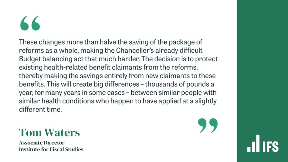 Quote from IFS Associate Director Tom Waters: "These changes more than halve the saving of the package of reforms as a whole, making the Chancellor’s already difficult Budget balancing act that much harder. The decision is to protect existing health-related benefit claimants from the reforms, thereby making the savings entirely from new claimants to these benefits. This will create big differences – thousands of pounds a year, for many years in some cases – between similar people with similar health conditions who happen to have applied at a slightly different time."
