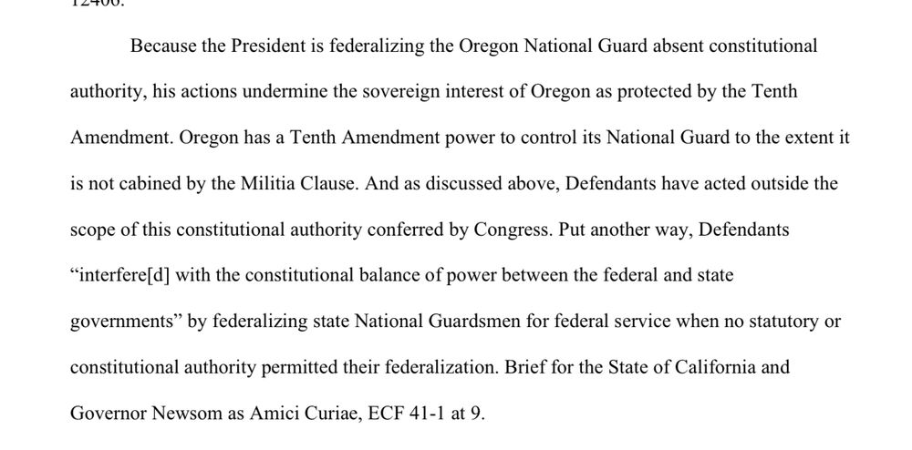 Because the President  is  federalizing  the  Oregon  National  Guard  absent  constitutional authority, his  actions  undermine  the  sovereign interest  of  Oregon as  protected by the  Tenth Amendment. Oregon has  a  Tenth Amendment  power  to control  its  National  Guard  to  the  extent it is  not  cabined by the  Militia  Clause. And as  discussed above, Defendants  have  acted outside  the scope  of  this  constitutional  authority conferred by  Congress. Put  another  way,  Defendants “interfere[d]  with the  constitutional  balance  of  power  between  the  federal  and  state governments”  by federalizing state  National  Guardsmen for  federal  service  when no statutory or constitutional  authority  permitted  their  federalization.  Brief  for  the State of  California and Governor  Newsom  as  Amici  Curiae, ECF  41-1 at  9. 

