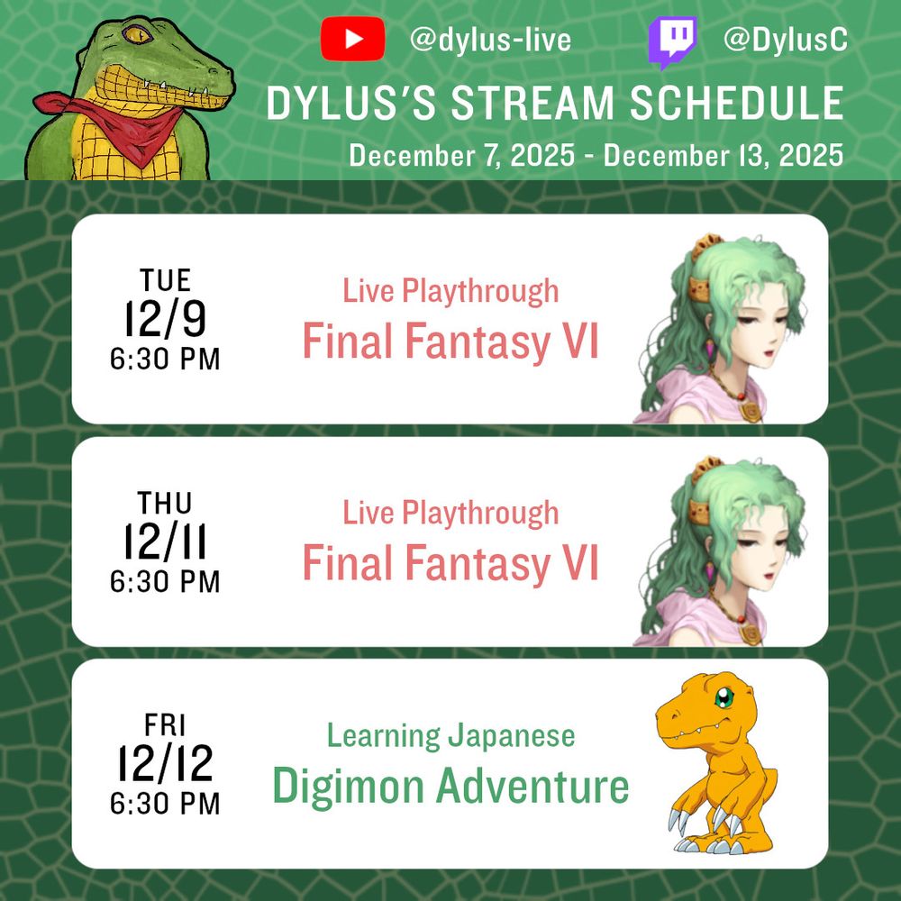 Dylus's stream schedule for the week of December 7, 2025.
Tuesday, 12/9 @ 6:30 PM ET - Final Fantasy VI; Thursday, 12/11 @ 6:30 PM ET - Final Fantasy VI; Friday, 12/12 @ 6:30 PM ET - Learning Japanese with Digimon Adventure.
YouTube handle: @dylus-live; Twitch handle: @DylusC