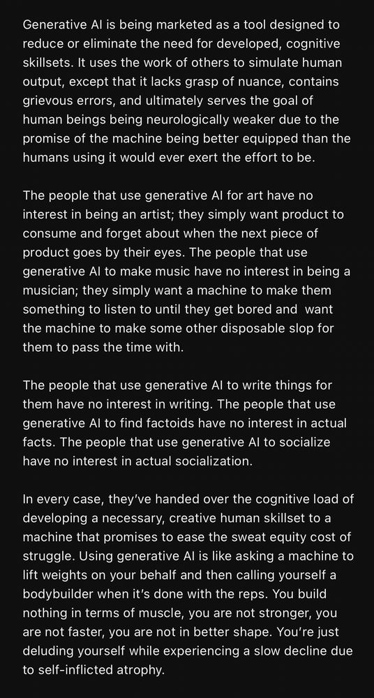 Generative Al is being marketed as a tool designed to reduce or eliminate the need for developed, cognitive skillsets. It uses the work of others to simulate human output, except that it lacks grasp of nuance, contains grievous errors, and ultimately serves the goal of human beings being neurologically weaker due to the promise of the machine being better equipped than the humans using it would ever exert the effort to be.

The people that use generative Al for art have no interest in being an artist; they simply want product to consume and forget about when the next piece of product goes by their eyes. The people that use generative Al to make music have no interest in being a musician; they simply want a machine to make them something to listen to until they get bored and want the machine to make some other disposable slop for them to pass the time with.

The people that use generative Al to write things for them have no interest in writing. The people that use generative Al to find factoids have no interest in actual facts. The people that use generative Al to socialize have no interest in actual socialization.

In every case, they've handed over the cognitive load of developing a necessary, creative human skillset to a machine that promises to ease the sweat equity cost of struggle. Using generative Al is like asking a machine to lift weights on your behalf and then calling yourself a bodybuilder when it's done with the reps. You build nothing in terms of muscle, you are not stronger, you are not faster, you are not in better shape. 

You're just deluding yourself while experiencing a slow decline due to self-inflicted atrophy.