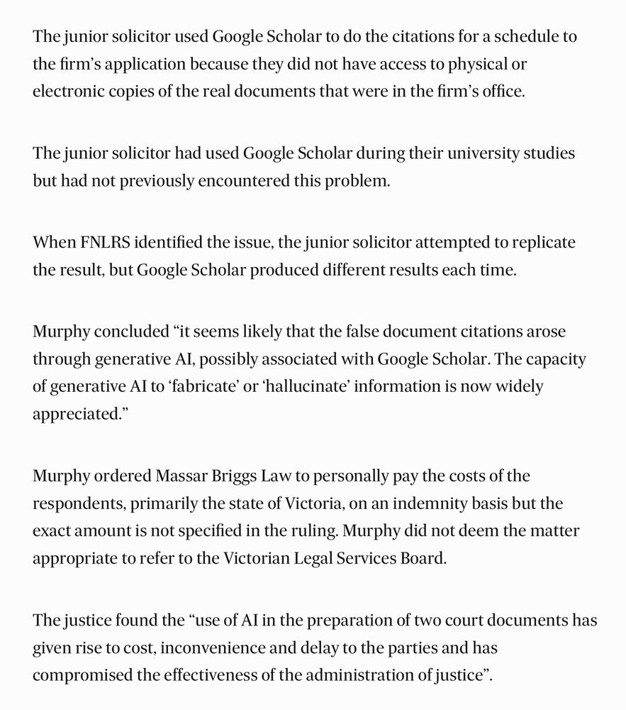 Extract from the Australian Financial Review article:

“The junior solicitor used Google Scholar to do the citations for a schedule to the firm’s application because they did not have access to physical or electronic copies of the real documents that were in the firm’s office.

The junior solicitor had used Google Scholar during their university studies but had not previously encountered this problem.
When FNLRS identified the issue, the junior solicitor attempted to replicate the result, but Google Scholar produced different results each time.

Murphy concluded “it seems likely that the false document citations arose through generative AI, possibly associated with Google Scholar. The capacity of generative AI to ‘fabricate’ or ‘hallucinate’ information is now widely appreciated.”

Murphy ordered Massar Briggs Law to personally pay the costs of the respondents, primarily the state of Victoria, on an indemnity basis but the exact amount is not specified in the ruling. Murphy did not deem the matter appropriate to refer to the Victorian Legal Services Board.

The justice found the “use of AI in the preparation of two court documents has given rise to cost, inconvenience and delay to the parties and has compromised the effectiveness of the administration of justice””