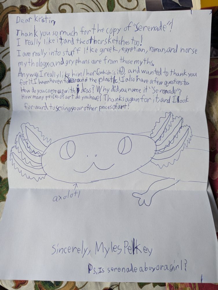 A hand-written letter from a fan who met my gryphon drawing while taking art lessons at Studio Place Arts in Barre.
Myles thanked me for the print I sent, and asked how I come up with my ideas, why did I name it Serenade, how many pieces of art do I have, etc.! Also wants to know if Serenade is a boy or a girl. Included a drawing of an axolotl.