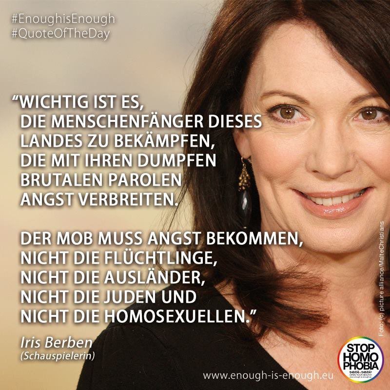 Ein Bild der Schauspielerin Iris Berben mit ihrem Zitat:

#EnoughisEnough #QuoteOfTheDay

"WICHTIG IST ES, DIE MENSCHENFANGER DIESES LANDES ZU BEKÄMPFEN, DIE MIT IHREN DUMPFEN BRUTALEN PAROLEN ANGST VERBREITEN.
DER MOB MUSS ANGST BEKOMMEN, NICHT DIE FLÜCHTLINGE, NICHT DIE AUSLANDER, NICHT DIE JUDEN UND
NICHT DIE HOMOSEXUELLEN."
Iris Berben (Schauspielerin)

Foto: (c) picture alliance/MalteChristians
www.enough-is-enough.eu
STOP HOMO PHOBIA