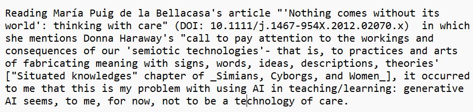 Reading María Puig de la Bellacasa's article "'Nothing comes without its world': thinking with care" (DOI: 10.1111/j.1467-954X.2012.02070.x)  in which she mentions Donna Haraway's "call to pay attention to the workings and consequences of our 'semiotic technologies'- that is, to practices and arts of fabricating meaning with signs, words, ideas, descriptions, theories' ["Situated knowledges" chapter of _Simians, Cyborgs, and Women_], it occurred to me that this is my problem with using AI in teaching/learning: generative AI seems, to me, for now, not to be a technology of care. 