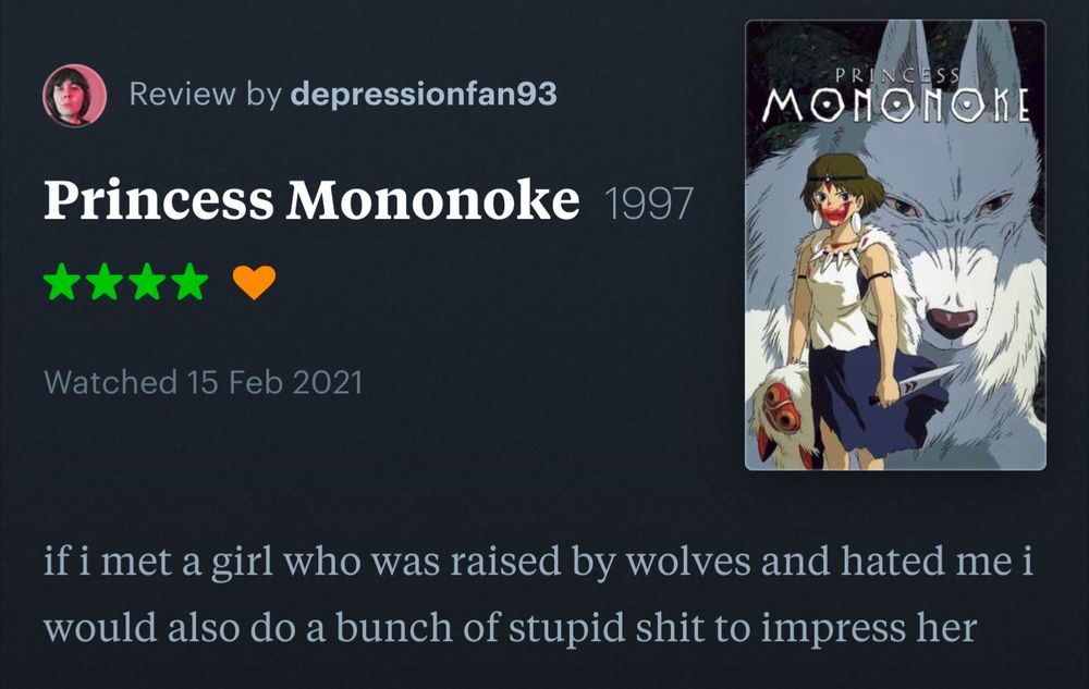 Screenshot of a Letterboxd review by depressionfan93 for Princess Mononoke:

"if i met a girl who was raised by wolves and hated me i would also do a bunch of stupid shit to impress her"


