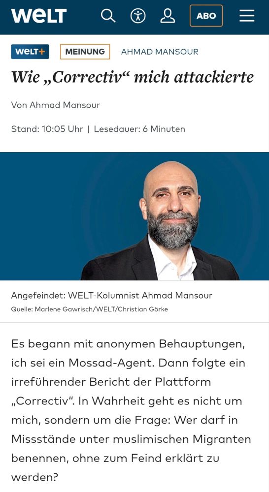 We LT 
ABO 
wELT+ 
MEINUNG 
AHMAD MANSOUR 
Wie,Correctiv" mich attackierte 
Von Ahmad Mansour 
Stand: 10:05 Uhr I Lesedauer: 6 Minuten 
Angefeindet: WELT-Kolumnist Ahmad Mansour Quelle: Marlene Gawrisch/WELT/Christian Görke 
Es begann mit anonymen Behauptungen, ich sei ein Mossad-Agent. Dann folgte ein irreführender Bericht der Plattform ,,Correctiv". In Wahrheit geht es nicht um mich, sondern um die Frage: Wer darf in Missstände unter muslimischen Migranten benennen, ohne zum Feind erklärt zu werden?
