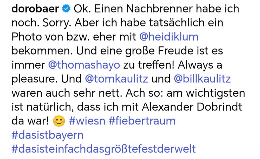 dorobaer  Ok. Einen Nachbrenner habe ich noch. Sorry. Aber ich habe tatsächlich ein Photo von bzw. eher mit @heidiklum bekommen. Und eine groẞe Freude ist es immer @thomashayo zu treffen! Always a pleasure. Und @tomkaulitz und @billkaulitz waren auch sehr nett. Ach so: am wichtigsten ist natürlich, dass ich mit Alexander Dobrindt da war! #wiesn #fiebertraum 
#dasistbayern 
#dasisteinfachdasgröẞtefestderwelt