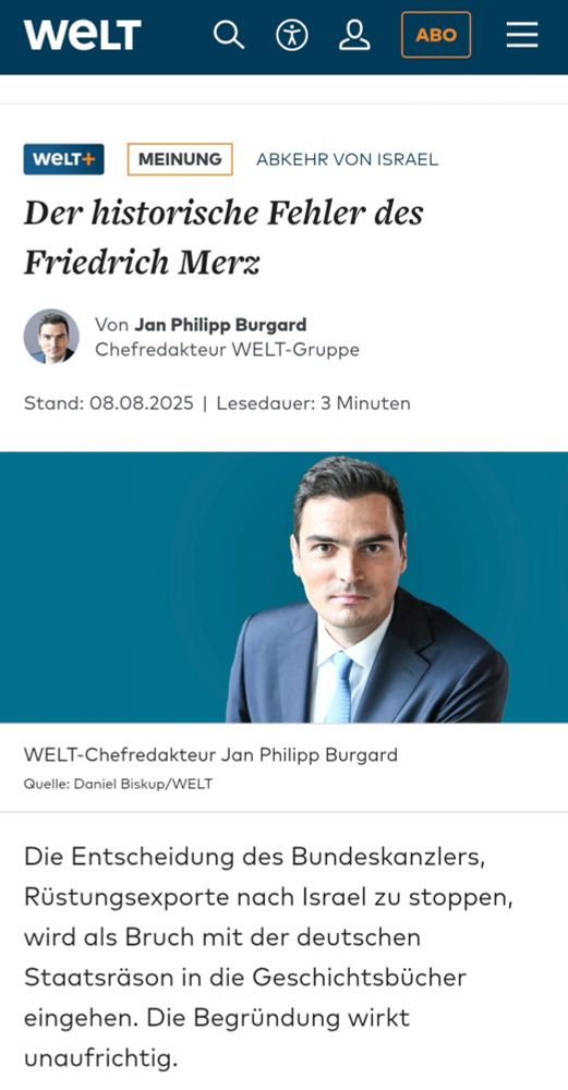 WELT 
wWeLT+ 
MEINUNG 
ABKEHR VON ISRAEL 
Der historische Fehler des Friedrich Mer 
Von Jan Philipp Burgard Chefredakteur WELT-Gruppe 
Stand: 08.08.2025 | Lesedauer: 3 Minuten 
WELT-Chefredakteur Jan Philipp Burgard Quelle: Daniel Biskup/WELT 
Die Entscheidung des Bundeskanzlers, Rüstungsexporte nach Israel zu stoppen, wird als Bruch mit der deutschen Staatsräson in die Geschichtsbücher eingehen. Die Begründung wirkt unaufrichtig. 
ABO
