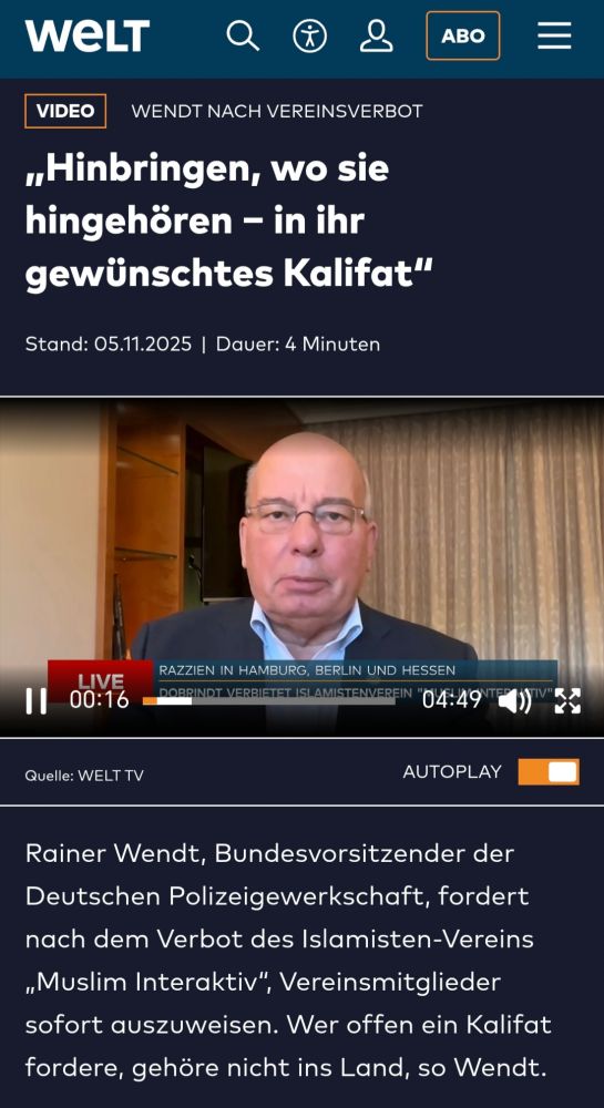 WELT 
VIDEO 
WENDT NACH VEREINSVERBOT 
„Hinbringen, wo sie hingehören - in ihr gewünschtes Kalifat" 
Stand: 05.11.2025 | Dauer: 4 Minuten 
LIVE 
RAZZIEN IN HAMBURG, BERLIN UND HESSEN 
00:16 
DOBRINDIT VERBIETET ISLAMISTENVEREIN 
ORR 
Quelle: WELT TV 
Rainer Wendt, Bundesvorsitzender der Deutschen Polizeigewerkschaft, fordert nach dem Verbot des Islamisten-Vereins „Muslim Interaktiv", Vereinsmitglieder sofort auszuweisen. Wer offen ein Kalifat fordere, gehöre nicht ins Land, so Wendt. 
ABO 
04:49 
AUTOPLAY