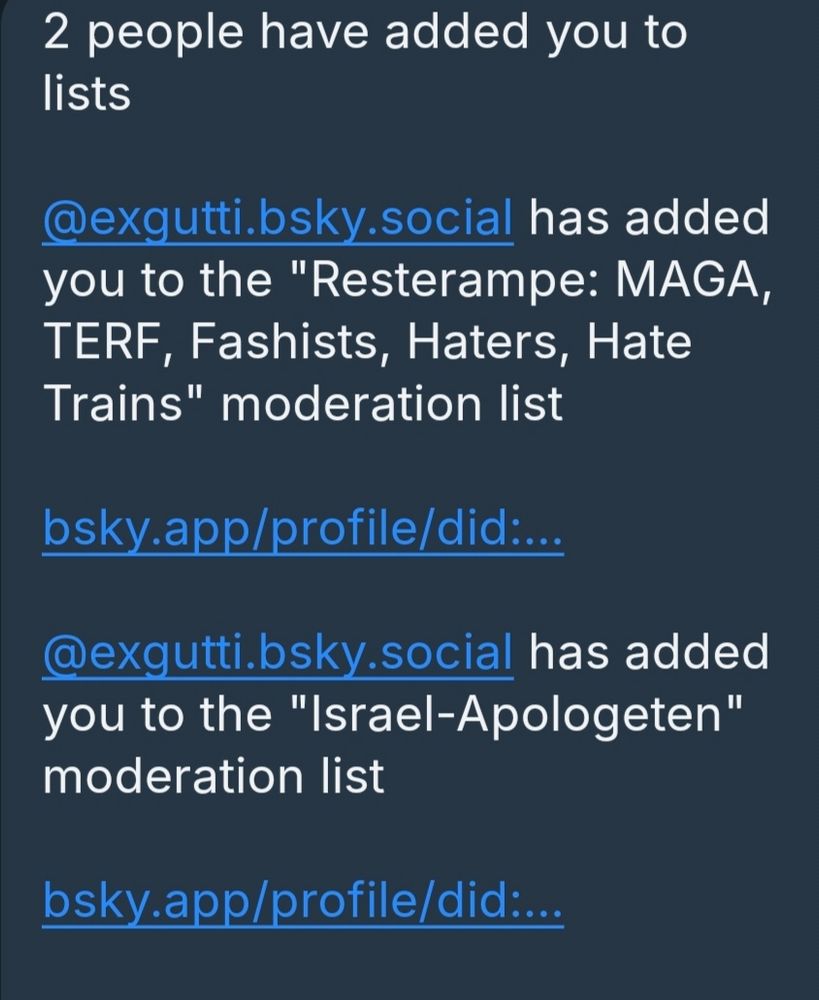 2 people have added you to lists 
@exgutti.bsky.social has added you to the "Resterampe: MAGA, TERF, Fashists, Haters, Hate Trains" moderation list 
bsky.app/profile/did:.. 
@exgutti.bsky.social has added you to the "Israel-Apologeten" moderation list 
bsky.app/profile/did.:..
