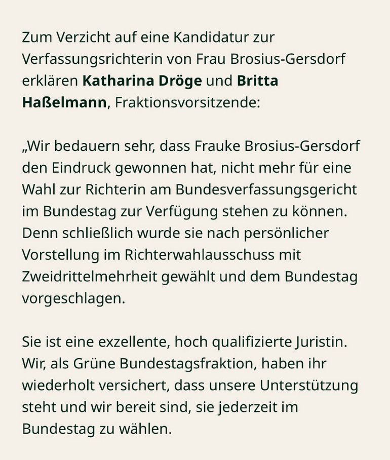 Zum Verzicht auf eine Kandidatur zur Verfassungsrichterin von Frau Brosius-Gersdorf erjkären Katharina Droge und Brita Haßelman, Franktionsvorsitzende: 
"Wir bedauern sehr, dass Frauke Brosius-Gersdorf den Eindruck gewonnen hat, nich mehr für eine Wahl zur Richterin am Bundesverfassungsgericht im Bundestag zur Verfügung stehen zu können. Denn schließlich wurde sie nach prsönlicher Vorstellung im Richterwahlausschuss mit Zweidrittelmehrheit gewählt und dem Bundestag vorgeschlagen. 
Sie ist eine exzellente, hoch qualifizierte Juristin. Wir, als Grüne Bundestagsfraktion, haben ihr wiederholt versichert, dass unsere Unterstütung steht und wir bereit sind, sie jederzeit im Bundestag zu wählen.  