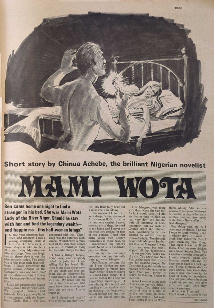 Short story by Chinua Achebe, the brilliant Nigerian novelist


MAMI WOTA


Ben came home one night to find a
stranger in his bed. She was Mami Wota,
Lady of the River Niger. Should he stay
with her and find the legendary wealth
and happiness this half-woman brings?