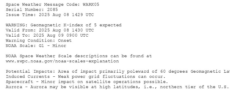 Space Weather Message Code: WARK05
Serial Number: 2085
Issue Time: 2025 Aug 08 1429 UTC

WARNING: Geomagnetic K-index of 5 expected
Valid From: 2025 Aug 08 1430 UTC
Valid To: 2025 Aug 09 0900 UTC
Warning Condition: Onset
NOAA Scale: G1 - Minor

NOAA Space Weather Scale descriptions can be found at
www.swpc.noaa.gov/noaa-scales-explanation

Potential Impacts: Area of impact primarily poleward of 60 degrees Geomagnetic Latitude.
Induced Currents - Weak power grid fluctuations can occur.
Spacecraft - Minor impact on satellite operations possible.
Aurora - Aurora may be visible at high latitudes, i.e., northern tier of the U.S. such as northern Michigan and Maine.