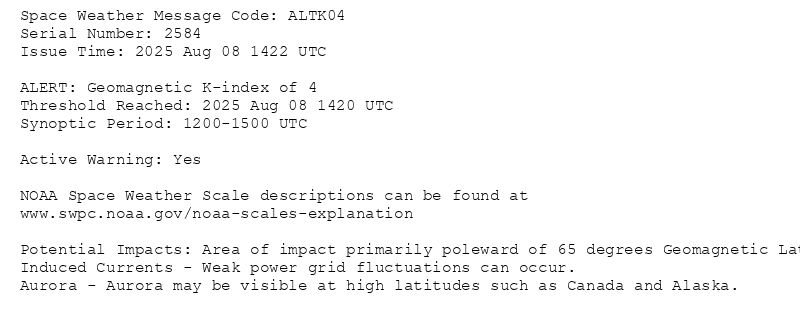 Space Weather Message Code: ALTK04
Serial Number: 2584
Issue Time: 2025 Aug 08 1422 UTC

ALERT: Geomagnetic K-index of 4
 Threshold Reached: 2025 Aug 08 1420 UTC
Synoptic Period: 1200-1500 UTC
 
Active Warning: Yes

NOAA Space Weather Scale descriptions can be found at
www.swpc.noaa.gov/noaa-scales-explanation

Potential Impacts: Area of impact primarily poleward of 65 degrees Geomagnetic Latitude.
Induced Currents - Weak power grid fluctuations can occur.
Aurora - Aurora may be visible at high latitudes such as Canada and Alaska.