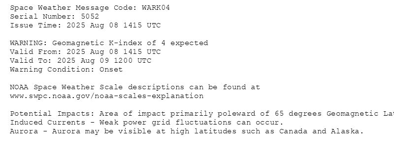 Space Weather Message Code: WARK04
Serial Number: 5052
Issue Time: 2025 Aug 08 1415 UTC

WARNING: Geomagnetic K-index of 4 expected
Valid From: 2025 Aug 08 1415 UTC
Valid To: 2025 Aug 09 1200 UTC
Warning Condition: Onset

NOAA Space Weather Scale descriptions can be found at
www.swpc.noaa.gov/noaa-scales-explanation

Potential Impacts: Area of impact primarily poleward of 65 degrees Geomagnetic Latitude.
Induced Currents - Weak power grid fluctuations can occur.
Aurora - Aurora may be visible at high latitudes such as Canada and Alaska.
