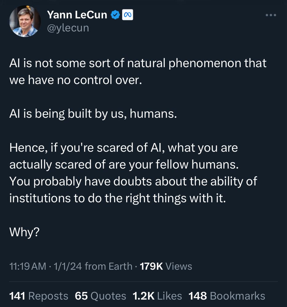 Tweet from Yann LeCun, which says “AI is not some sort of natural phenomenon that we have no control over. AI is being built by us, humans. Hence, if you’re scared of AI, what you were actually scared of are your fellow humans. You probably have doubts about the ability of institutions to do the right things with it. Why?”