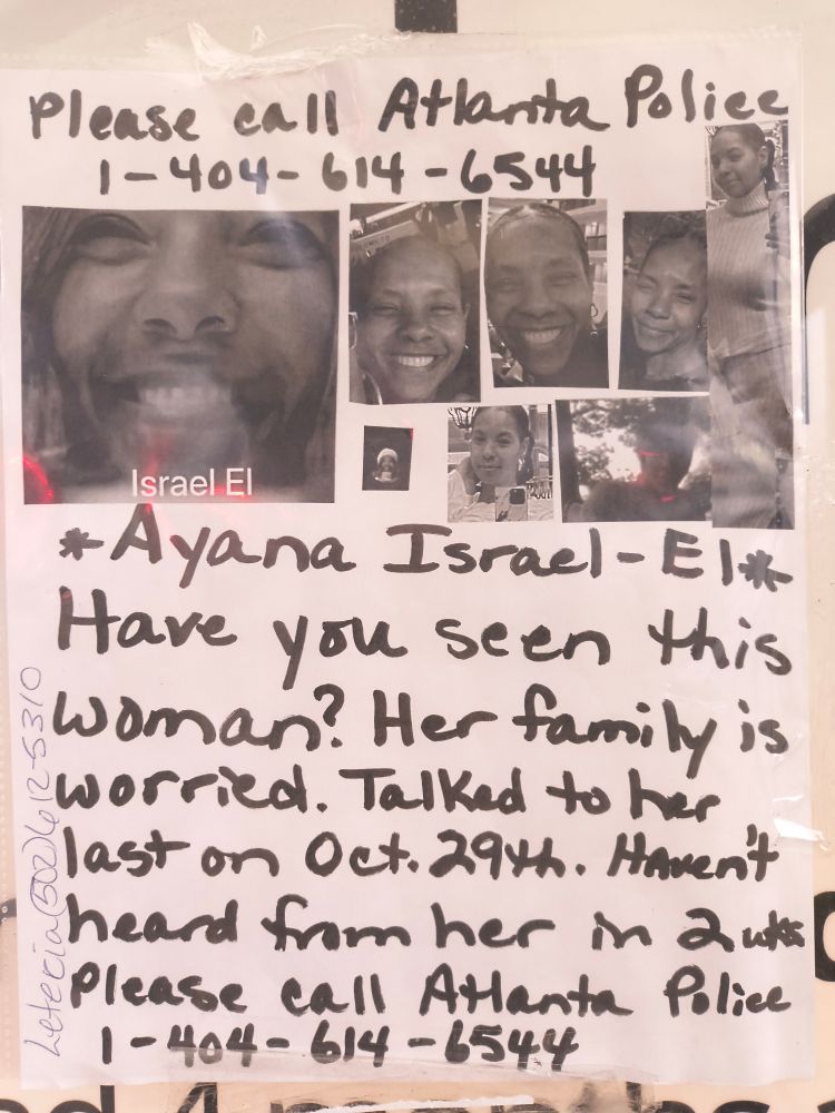 Handwritten Missing Person poster for Ayana Israel-El
Have you seen this woman? Her family is worried. Talk to her last on October 29th. Haven't heard from her in 2 weeks please call Atlanta police 404-614-6544

The woman is a light skin black woman with a big smile hair pulled back in one