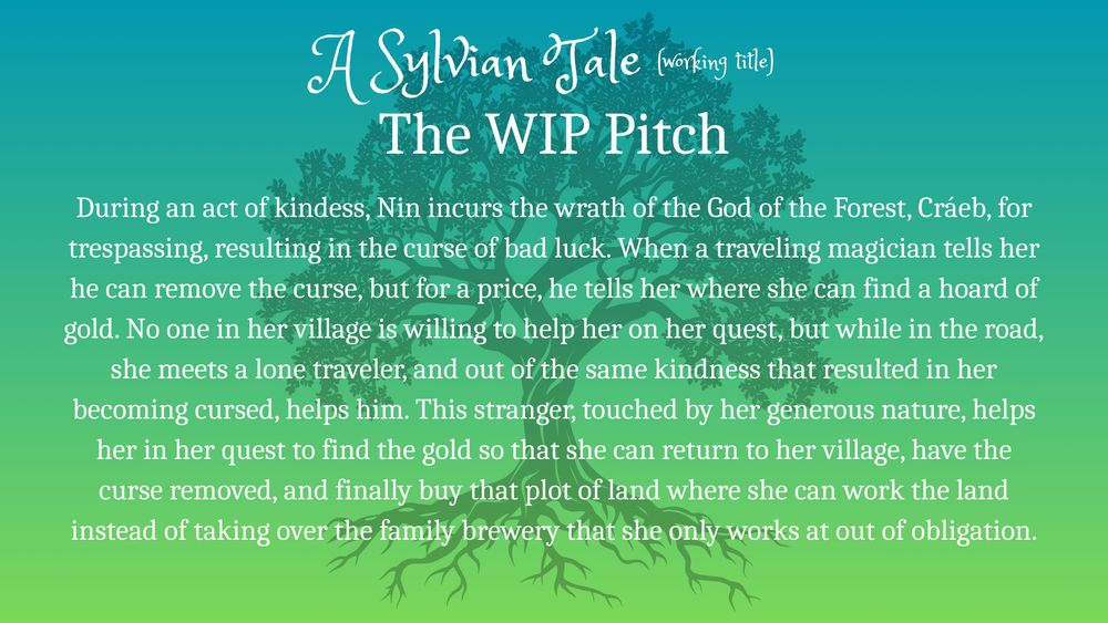 Silhouette of oak tree against green background.
Text: A Sylvian Tale (working title)
The WIP Pitch
During an act of kindess, Nin incurs the wrath of the God of the Forest, Cráeb, for trespassing, resulting in the curse of bad luck. When a traveling magician tells her he can remove the curse, but for a price, he tells her where she can find a hoard of gold. No one in her village is willing to help her on her quest, but while in the road, she meets a lone traveler, and out of the same kindness that resulted in her becoming cursed, helps him. This stranger, touched by her generous nature, helps her in her quest to find the gold so that she can return to her village, have the curse removed, and finally buy that plot of land where she can work the land instead of taking over the family brewery that she only works at out of obligation.