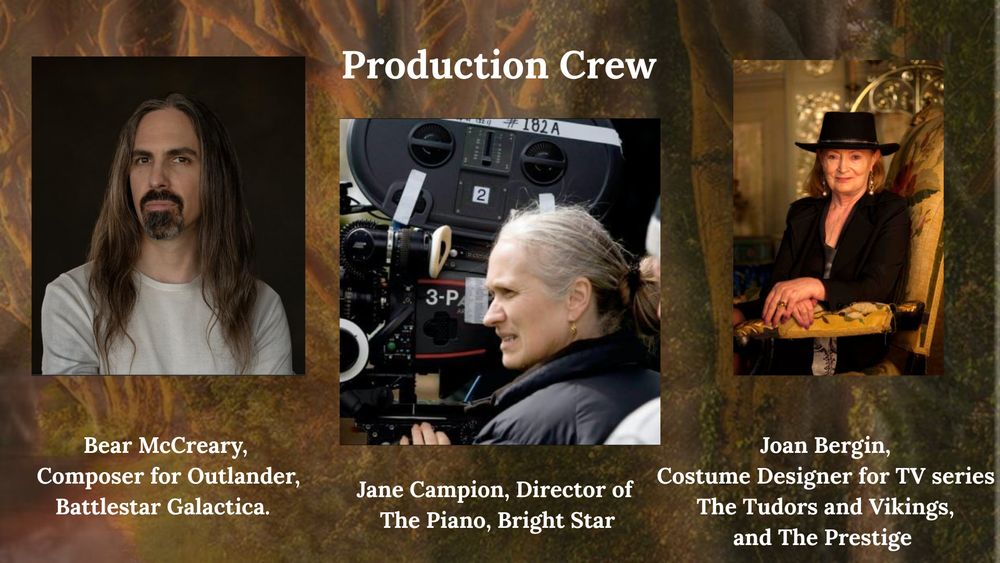 Text: Production Crew

Photo of Bear McCreary

Text: Bear McCreary, Composer for Outlander, Battlestar Galactica.  

Photo of Jane Campion
Text: Jane Campion, Director of The Piano, Bright Star

Photo of Joan Bergin
Text: Joan Bergin, Costume Designer for TV series The Tudors and Vikings, and The Prestige  

