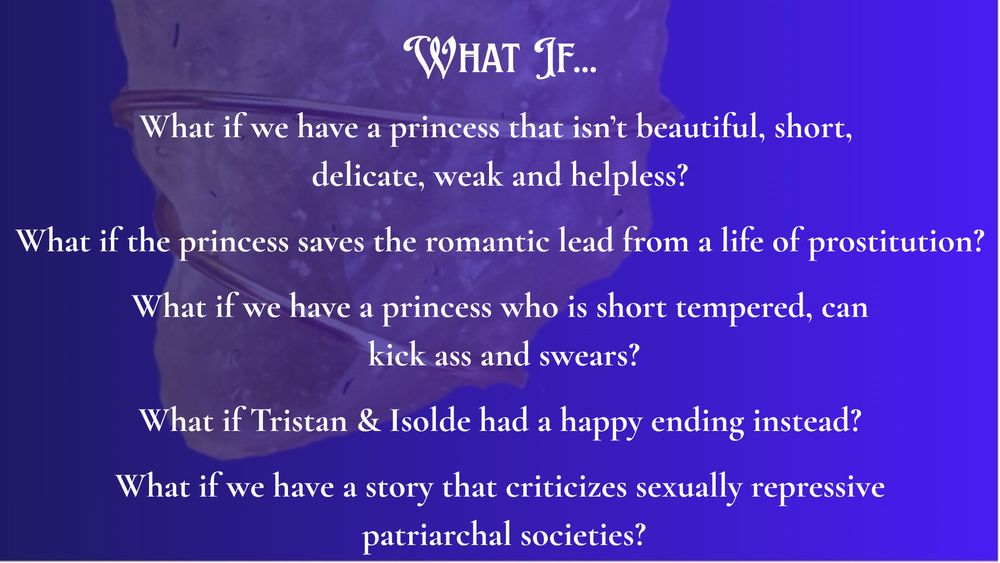 Lower half of "sun diamond pendant" faded in background of quartering of image.

What if we have a princess that isn’t beautiful, short, 
delicate, weak and helpless?

What if the princess saves the romantic lead from a life of prostitution?

What if we have a princess who is short tempered, can
 kick ass and swears?

What if Tristan & Isolde had a happy ending instead?

What if we have a story that criticizes sexually repressive
 patriarchal societies?
