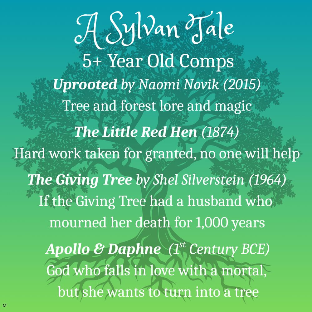 Silhouette of oak tree on green background.
Text: A Sylvan Tale
5+ Year Old Comps
Uprooted by Naomi Novik (2015)
Tree and forest lore and magic
The Little Red Hen (1874)
Hard work taken for granted, no one will help
The Giving Tree by Shel Silverstein (1964)
If the Giving Tree had a husband who 
mourned her death for 1,000 years
Apollo & Daphne  (1st Century BCE)
God who falls in love with a mortal, 
but she wants to turn into a tree
