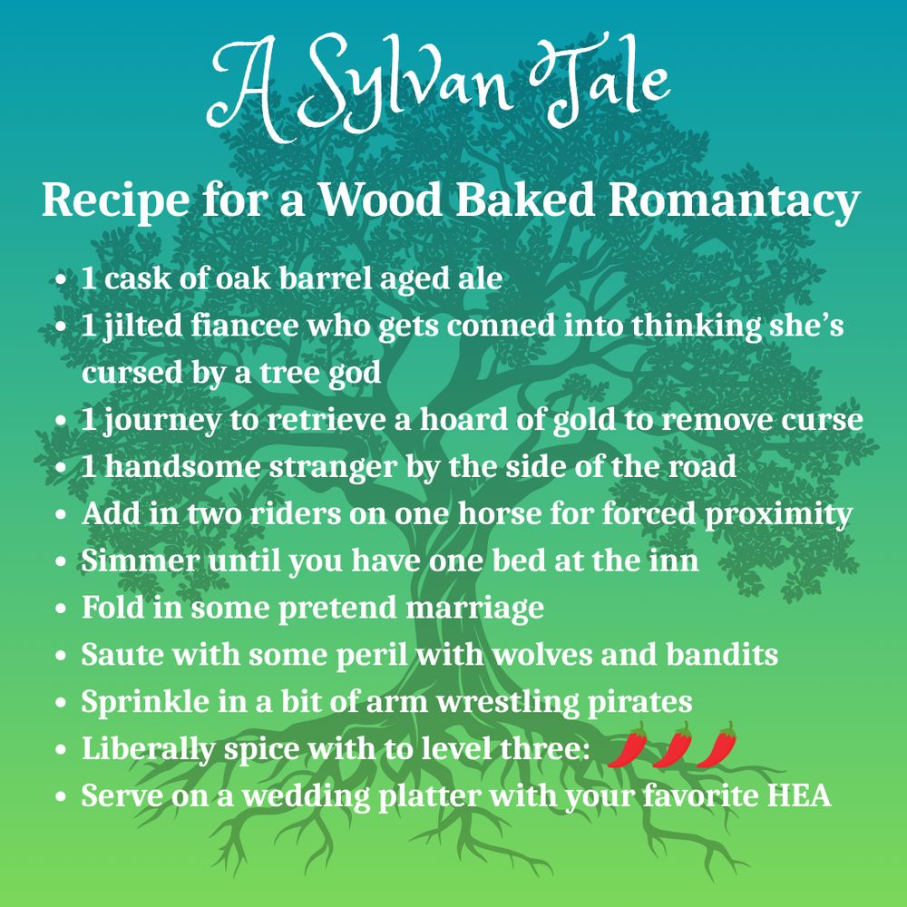 Silhouette of an oak tree on a green background.
Text: A Sylvan Tale
Recipe for a Wood Baked Romantacy
1 cask of oak barrel aged ale
1 jilted fiancee who gets conned into thinking she’s cursed by a tree god
1 journey to retrieve a hoard of gold to remove curse
1 handsome stranger by the side of the road
Add in two riders on one horse for forced proximity
Simmer until you have one bed at the inn
Fold in some pretend marriage
Saute with some peril with wolves and bandits
Sprinkle in a bit of arm wrestling pirates
Liberally spice with to level three: (three chili emojis)
Serve on a wedding platter with your favorite HEA 
