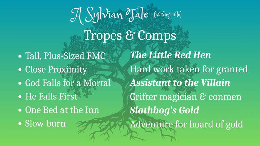 Silhouette of oak tree against green background.
Text: A Sylvian Tale (working title)
Tropes & Comps
Tall, Plus-Sized FMC
Close Proximity
God Falls for a Mortal
He Falls First
One Bed at the Inn
Slow burn
The Little Red Hen
Hard work taken for granted
Assistant to the Villain
Grifter magician & conmen
Slathbog's Gold
Adventure for hoard of gold