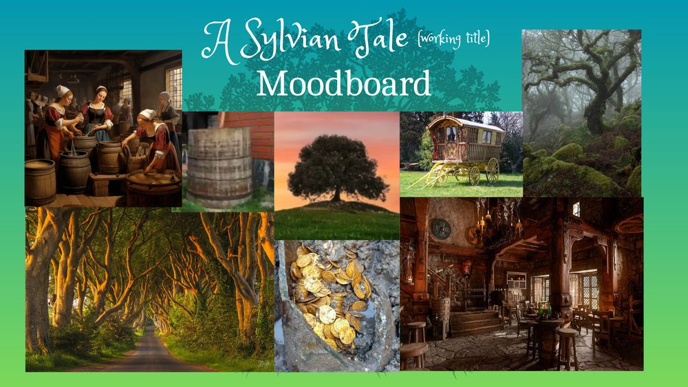 Silhouette of oak tree against green background.
Text: A Sylvian Tale (working title)
Moodboard
Images: Women working in an ale house, an ale vat, a lone oak tree atop a hill, a brightly painted caravan wagon, a moss covered gnarled tree in the mist, a rural road with trees flanking both sides of the road thickly, a hoard of gold uncovered from the ground, a large tavern interior.