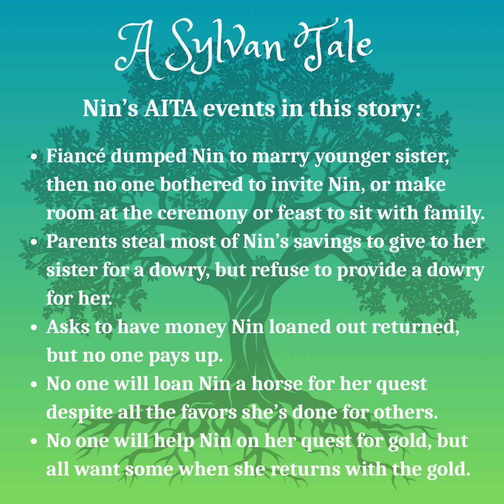 Silhouette of oak tree on a green background.
Text: A Sylvan Tale
Nin’s AITA events in this story:
Fiancé dumped Nin to marry younger sister, then no one bothered to invite Nin, or make room at the ceremony or feast to sit with family.
Parents steal most of Nin’s savings to give to her sister for a dowry, but refuse to provide a dowry for her.
Asks to have money Nin loaned out returned, but no one pays up.
No one will loan Nin a horse for her quest despite all the favors she’s done for others.
No one will help Nin on her quest for gold, but all want some when she returns with the gold.
