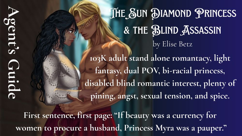 Image split into four quarters of agent's guide. This panel features upper half body featuring Myra, a biracial tall woman with acne spots in a Turkish style jacket and pants. Arzhang is wearing only red dhoti pants, shirtless with well developed muscles and golden fringe across his eyes to indicate he is visually impaired. They are standing in a dark alley.

AGENT'S GUIDE
The Sun Diamond Princess
& the Blind Assassin
by Elise Betz

103K adult stand alone romantacy, light fantasy, dual POV, bi-racial princess, disabled blind romantic interest, plenty of pining, angst, sexual tension, and spice.

First sentence, first page: “If beauty was a currency for 
women to procure a husband, Princess Myra was a pauper.”