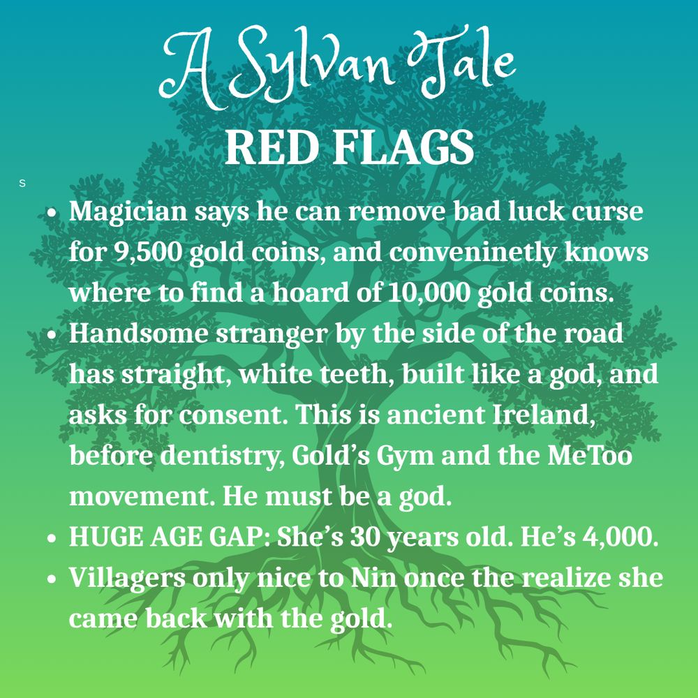 Silhouette of oak tree on green background.
Text: A Sylvan Tale
RED FLAGS
Magician says he can remove bad luck curse for 9,500 gold coins, and conveninetly knows where to find a hoard of 10,000 gold coins.
Handsome stranger by the side of the road has straight, white teeth, built like a god, and asks for consent. This is ancient Ireland, before dentistry, Gold’s Gym and the MeToo movement. He must be a god.
HUGE AGE GAP: She’s 30 years old. He’s 4,000.
Villagers only nice to Nin once the realize she came back with the gold.