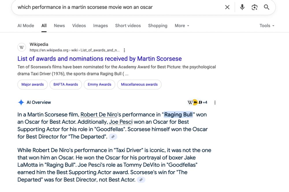 Shows a differeing result: "AI Overview



+4
In a Martin Scorsese film, Robert De Niro's performance in "Raging Bull" won an Oscar for Best Actor. Additionally, Joe Pesci won an Oscar for Best Supporting Actor for his role in "Goodfellas". Scorsese himself won the Oscar for Best Director for "The Departed". 
While Robert De Niro's performance in "Taxi Driver" is iconic, it was not the one that won him an Oscar. He won the Oscar for his portrayal of boxer Jake LaMotta in "Raging Bull". Joe Pesci's role as Tommy DeVito in "Goodfellas" earned him the Best Supporting Actor award. Scorsese's win for "The Departed" was for Best Director, not Best Actor."