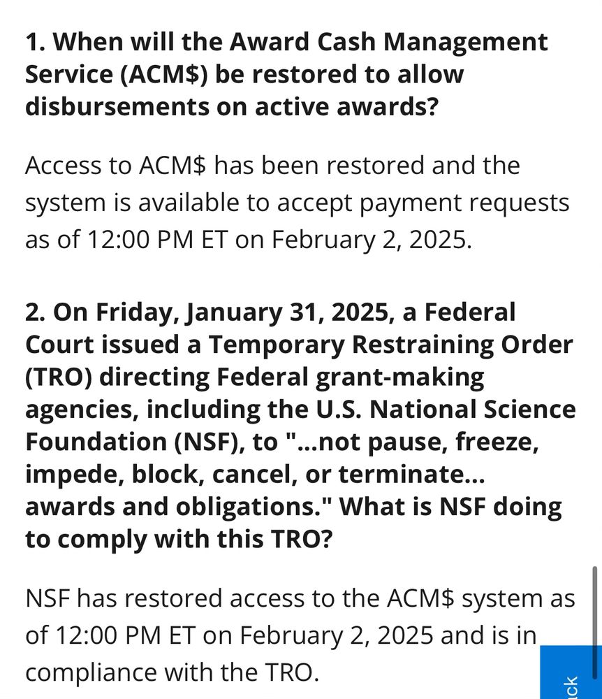 1. When will the Award Cash Management Service (ACM$) be restored to allow disbursements on active awards?
Access to ACM$ has been restored and the system is available to accept payment requests as of 12:00 PM ET on February 2, 2025.

2. On Friday, January 31, 2025, a Federal Court issued a Temporary Restraining Order (TRO) directing Federal grant-making agencies, including the U.S. National Science Foundation (NSF), to"..not pause, freeze, impede, block, cancel, or terminate... awards and obligations." What is NSF doing to comply with this TRO?
NSF has restored access to the ACM$ system as of 12:00 PM ET on February 2, 2025 and is in compliance with the TRO.