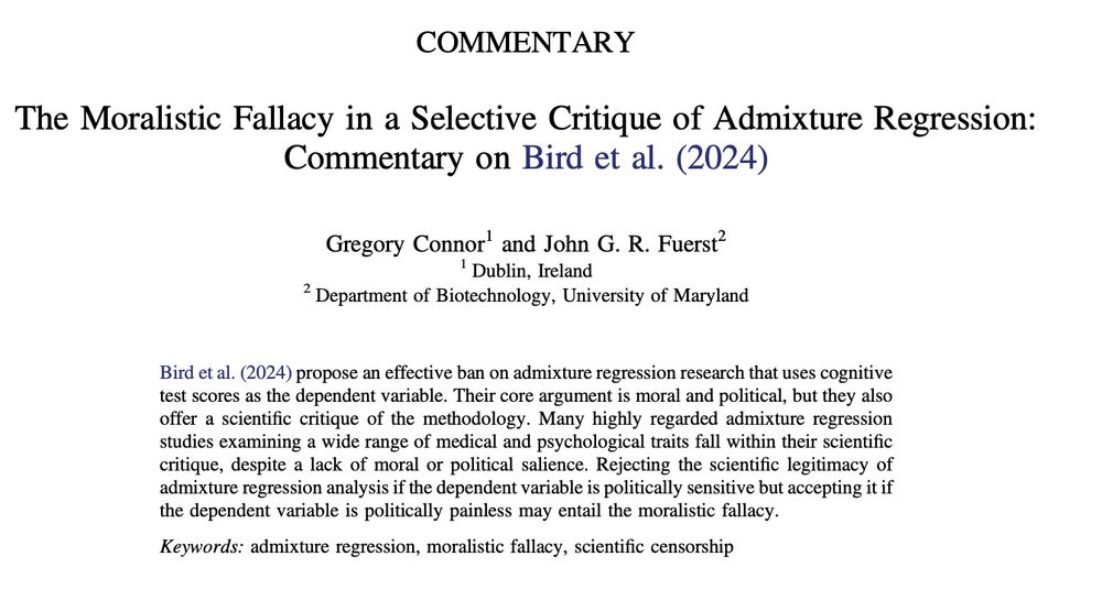 The Moralistic Fallacy in a Selective Critique of Admixture Regression:
Commentary on Bird et al. (2024)
Gregory Connor1 and John G. R. Fuerst2
1 Dublin, Ireland
2 Department of Biotechnology, University of Maryland

Bird et al. (2024) propose an effective ban on admixture regression research that uses cognitive test scores as the dependent variable. Their core argument is moral and political, but they also offer a scientific critique of the methodology. Many highly regarded admixture regression studies examining a wide range of medical and psychological traits fall within their scientific critique, despite a lack of moral or political salience. Rejecting the scientific legitimacy of admixture regression analysis if the dependent variable is politically sensitive but accepting it if the dependent variable is politically painless may entail the moralistic fallacy.