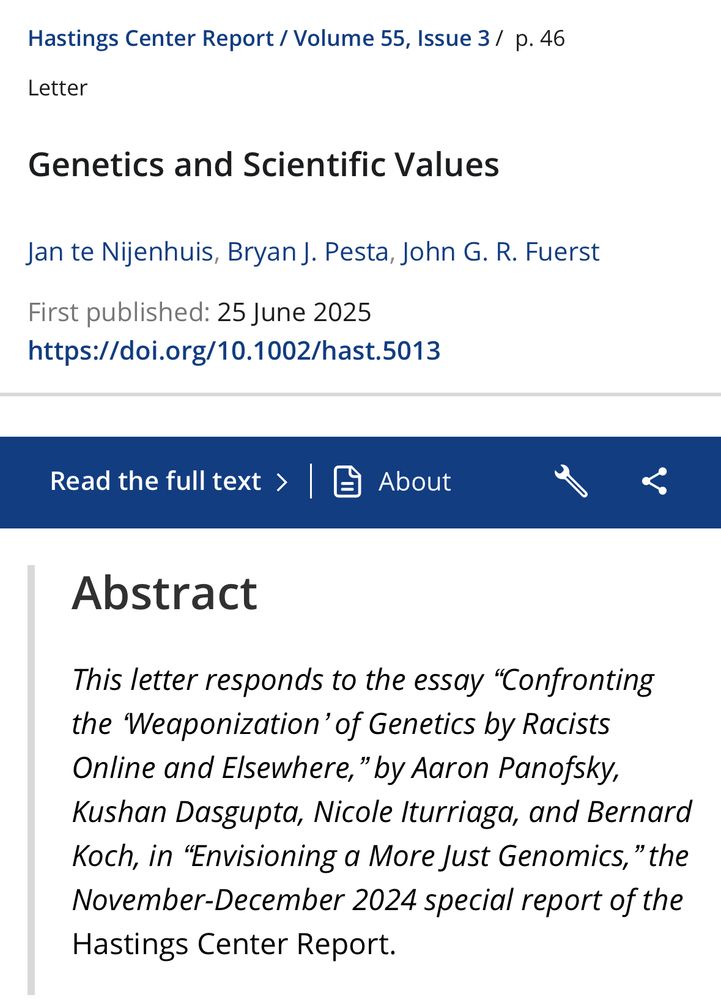 Hastings Center Report / Volume 55, Issue 3 / p. 46
Letter
Genetics and Scientific Values
Jan te Nijenhuis, Bryan J. Pesta, John G. R. Fuerst
First published: 25 June 2025
https://doi.org/10.1002/hast.5013


Abstract
This letter responds to the essay "Confronting the Weaponization' of Genetics by Racists Online and Elsewhere," by Aaron Panofsky, Kushan Dasgupta, Nicole Iturriaga, and Bernard Koch, in "Envisioning a More Just Genomics," the November-December 2024 special report of the Hastings Center Report.