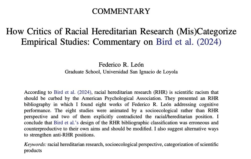 How Critics of Racial Hereditarian Research (Mis)Categorize
Empirical Studies: Commentary on Bird et al. (2024) 
Federico R. Leo ́n
Graduate School, Universidad San Ignacio de Loyola

According to Bird et al. (2024), racial hereditarian research (RHR) is scientific racism that should be curbed by the American Psychological Association. They presented an RHR bibliography in which I found eight works of Federico R. Leo ́n addressing cognitive performance. The eight studies were animated by a socioecological rather than RHR perspective and two of them explicitly contradicted the racial/hereditarian position. I conclude that Bird et al.’s design of the RHR bibliographic classification was erroneous and counterproductive to their own aims and should be modified. I also suggest alternative ways to strengthen anti-RHR positions.