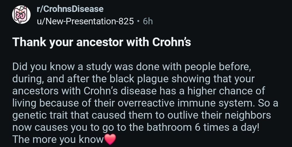 A screenshot from r/CrohnsDisease saying "Thank your ancestors with Crohn's. Did you know a study was done with people before, during, and after the black plague showing that your ancestors with Crohn's disease has a higher chance of living because of their overreactive immune system. So a genetic trait that caused them to outlive their neighbours now causes you to go to the bathroom 6 times a day! The more you know ♥️"