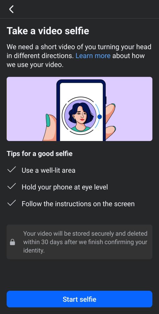 Facebook is prompting me to take a video selfie. "We need a short video of you turning your head in different directions. Learn more about how we use your video. Tips for a good selfie. Use a well-lit area. Hold your phone at eye level. Follow the instructions on screen. Your video will be stored securely and deleted within 30 days after we finish confirming your identity."