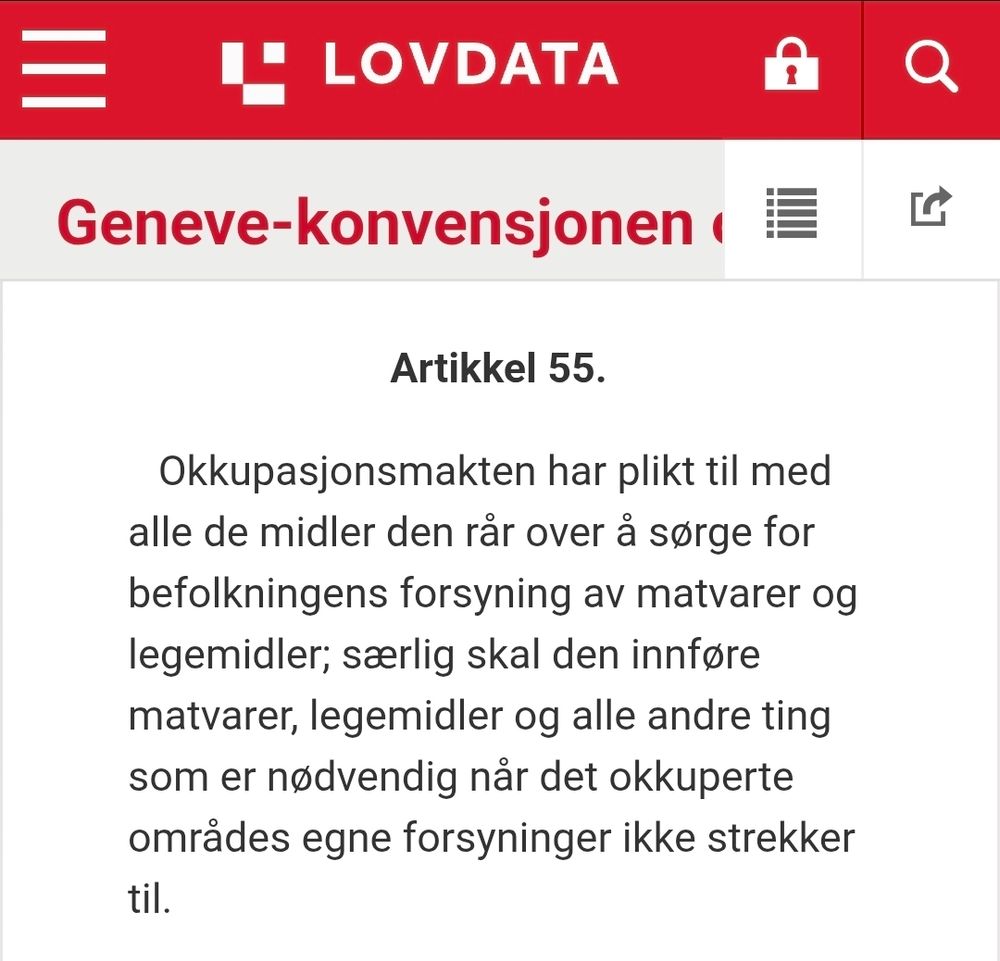 Skjermbilde fra Lovdata av Genevekonvensjonen om beskyttelse av sivile i krigstid, artikkel 55 første ledd

Artikkel 55.
Okkupasjonsmakten har plikt til med alle de midler den rår over å sørge for befolkningens forsyning av matvarer og legemidler; særlig skal den innføre matvarer, legemidler og alle andre ting som er nødvendig når det okkuperte områdes egne forsyninger ikke strekker til.