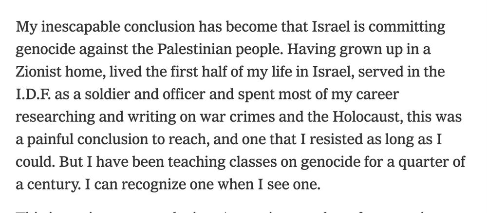 "My inescapable conclusion has become that Israel is committing genocide against the Palestinian people. Having grown up in a Zionist home, lived the first half of my life in Israel, served in the I.D.F. as a soldier and officer and spent most of my career researching and writing on war crimes and the Holocaust, this was a painful conclusion to reach, and one that I resisted as long as I could. But I have been teaching classes on genocide for a quarter of a century. I can recognize one when I see one."