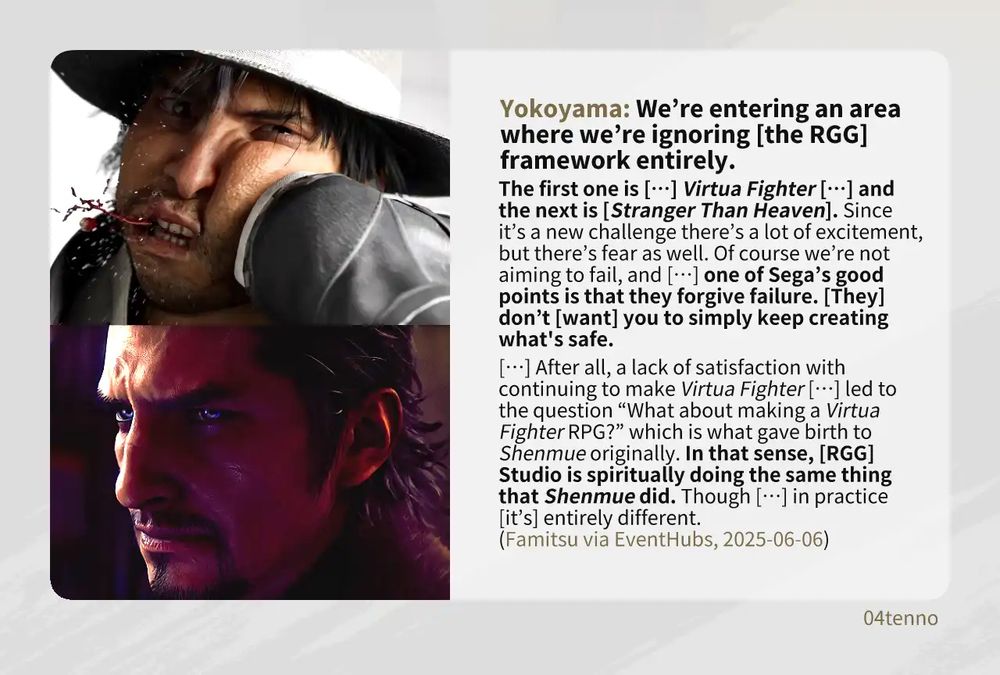 A shot of Akira Yuki getting kicked in the face by Stella in Virtua Fighter 6 and a shot of Mako Daito in Stranger Than Heaven smiling at the camera accompanied by a quote from Masayoshi Yokoyama from an interview with Famitsu via EventHubs on 2010-01-02:

“We’re entering an area where we’re ignoring [the RGG] framework entirely. 

“The first one is […] Virtua Fighter […] and the next is [Stranger Than Heaven]. Since it’s a new challenge there’s a lot of excitement, but there’s fear as well. Of course we’re not aiming to fail, and […] one of Sega’s good points is that they forgive failure. [They] don’t [want] you to simply keep creating what’s safe. 

“[…] After all, a lack of satisfaction with continuing to make Virtua Fighter […] led to the question ‘What about making a Virtua Fighter RPG?’ which is what gave birth to Shenmue originally. In that sense, [RGG] Studio is spiritually doing the same thing that Shenmue did. Though […] in practice [it’s] entirely different.”