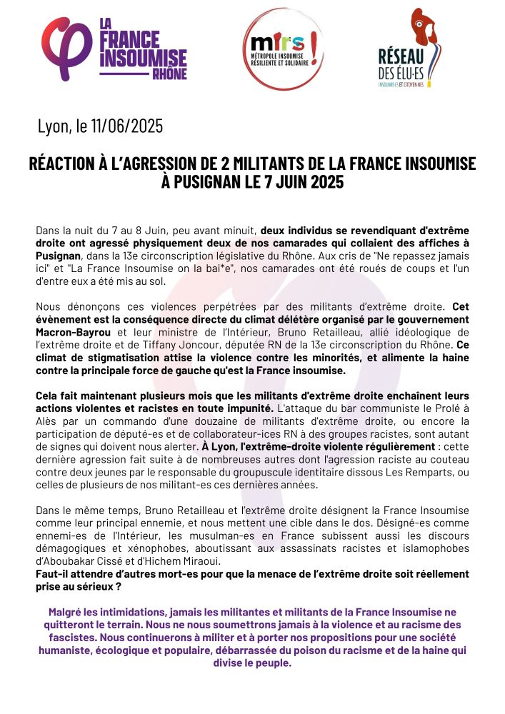 Dans la nuit du 7 au 8 Juin, deux individus se revendiquant d'extrême droite ont agressé physiquement deux de nos camarades qui collaient des affiches à Pusignan, dans la 13e circonscription législative du Rhône. Aux cris de "Ne repassez jamais ici" et "La France Insoumise on la bai*e", nos camarades ont été roués de coups et l'un d'entre eux a été mis au sol. 

Nous dénonçons ces violences perpétrées par des militants d’extrême droite. Cet évènement est la conséquence directe du climat délétère organisé par le gouvernement Macron-Bayrou et leur ministre de l’Intérieur, Bruno Retailleau, allié idéologique de l’extrême droite et de Tiffany Joncour, députée RN de la 13e circonscription du Rhône. Ce climat de stigmatisation attise la violence contre les minorités, et alimente la haine contre la France insoumise.

Cela fait maintenant plusieurs mois que les militants d'extrême droite enchaînent leurs actions violentes et racistes en toute impunité. L'attaque du bar communiste le Prolé à Alès par un commando d'une douzaine de militants d'extrême droite, ou encore la participation de député-es et de collaborateur-ices RN à des groupes racistes, sont autant de signes qui doivent nous alerter. À Lyon, l'extrême-droite violente régulièrement : cette dernière agression fait suite à de nombreuses autres dont l'agression raciste au couteau contre deux jeunes par le responsable du groupuscule identitaire dissous Les Remparts, ou celles de plusieurs de nos militant-es ces dernières années.

Dans le même temps, Bruno Retailleau et l’extrême droite désignent la France Insoumise comme leur principal ennemie, et nous mettent une cible dans le dos. Désigné-es comme ennemi-es de l'Intérieur, les musulman-es en France subissent aussi les discours démagogiques et xénophobes, aboutissant aux assassinats racistes et islamophobes d‘Aboubakar Cissé et d'Hichem Miraoui.
Faut-il attendre d’autres mort-es pour que la menace de l’extrême droite soit réellement prise au sérieux ?
